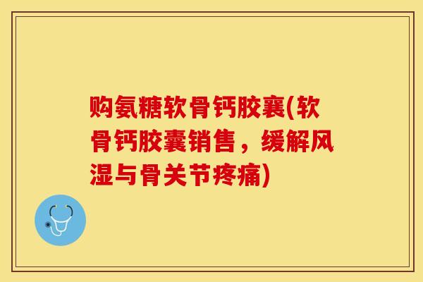 购氨糖软骨钙胶襄(软骨钙胶囊销售，缓解风湿与骨关节疼痛)