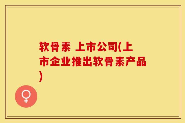软骨素 上市公司(上市企业推出软骨素产品)