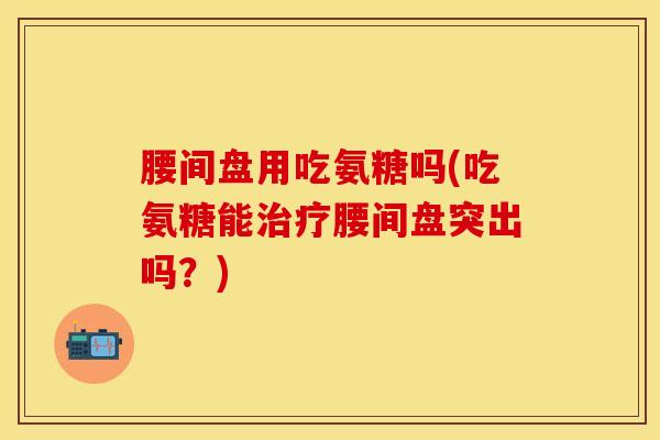腰间盘用吃氨糖吗(吃氨糖能治疗腰间盘突出吗？)