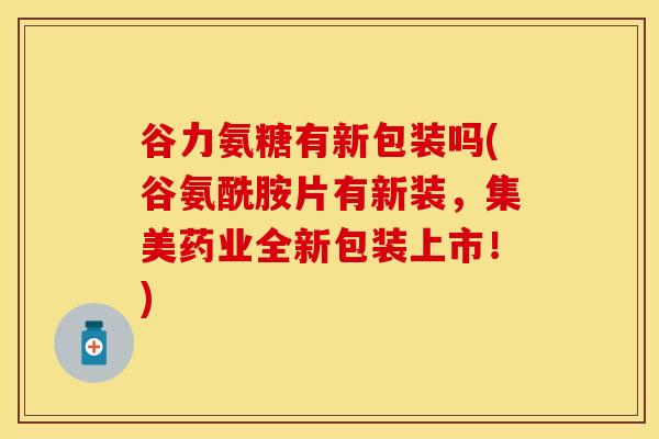谷力氨糖有新包装吗(谷氨酰胺片有新装，集美药业全新包装上市！)