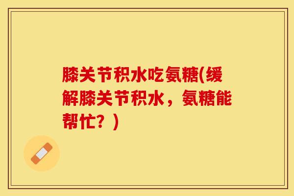 膝关节积水吃氨糖(缓解膝关节积水，氨糖能帮忙？)