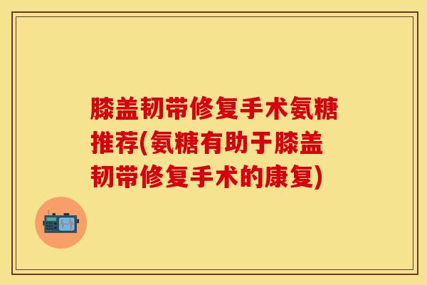 膝盖韧带修复手术氨糖推荐(氨糖有助于膝盖韧带修复手术的康复)