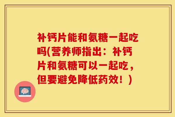 补钙片能和氨糖一起吃吗(营养师指出:补钙片和氨糖可以一起吃,但要避免降低!) 补钙片能和氨糖一起吃吗(营养师指出:补钙片和氨糖可以一起吃,但要避免降低!)
