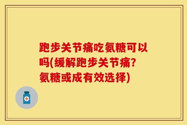跑步关节痛吃氨糖可以吗(缓解跑步关节痛？氨糖或成有效选择)