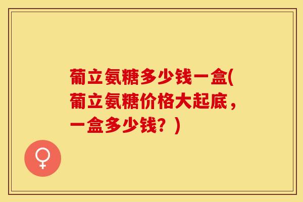 葡立氨糖多少钱一盒(葡立氨糖价格大起底，一盒多少钱？)