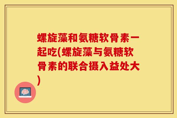 螺旋藻和氨糖软骨素一起吃(螺旋藻与氨糖软骨素的联合摄入益处大)