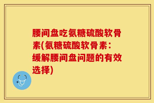 腰间盘吃氨糖硫酸软骨素(氨糖硫酸软骨素：缓解腰间盘问题的有效选择)