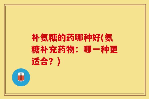 补氨糖的药哪种好(氨糖补充药物：哪一种更适合？)