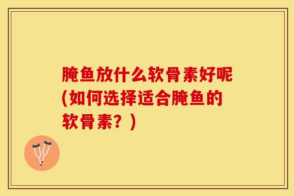 腌鱼放什么软骨素好呢(如何选择适合腌鱼的软骨素？)