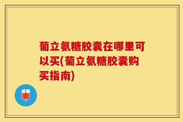 葡立氨糖胶囊在哪里可以买(葡立氨糖胶囊购买指南)