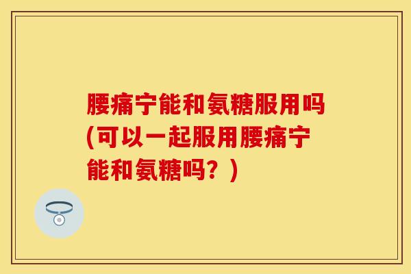 腰痛宁能和氨糖服用吗(可以一起服用腰痛宁能和氨糖吗？)
