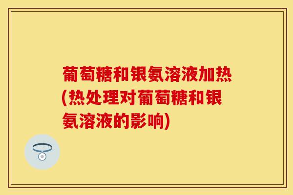 葡萄糖和银氨溶液加热(热处理对葡萄糖和银氨溶液的影响)