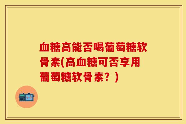 血糖高能否喝葡萄糖软骨素(高血糖可否享用葡萄糖软骨素？)