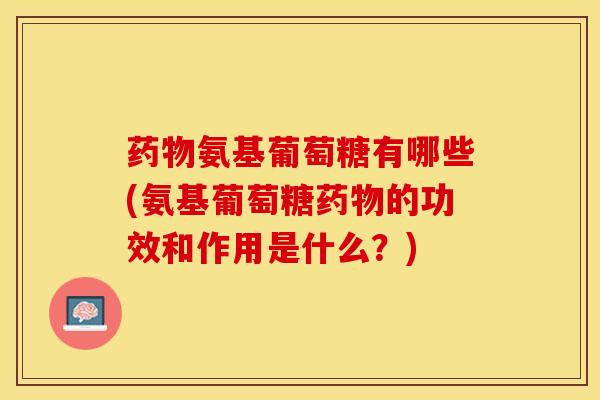 药物氨基葡萄糖有哪些(氨基葡萄糖药物的功效和作用是什么？)