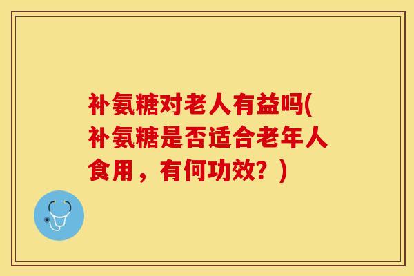 补氨糖对老人有益吗(补氨糖是否适合老年人食用，有何功效？)