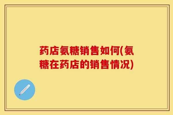药店氨糖销售如何(氨糖在药店的销售情况)