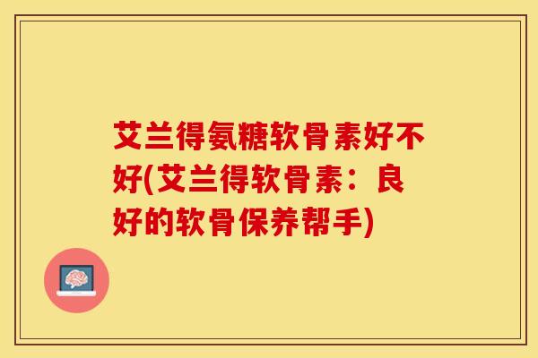艾兰得氨糖软骨素好不好(艾兰得软骨素：良好的软骨保养帮手)