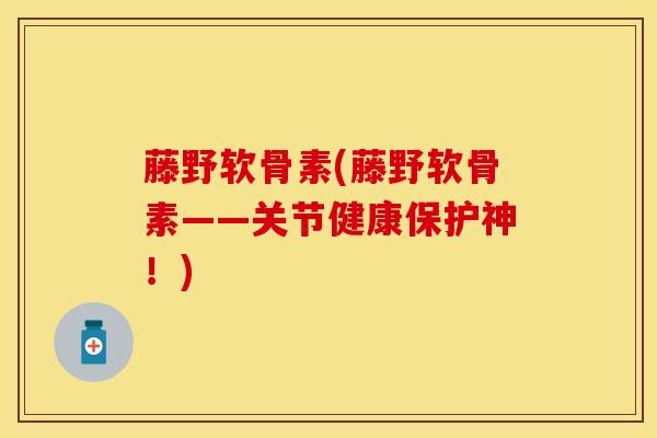 藤野软骨素(藤野软骨素——关节健康保护神！)
