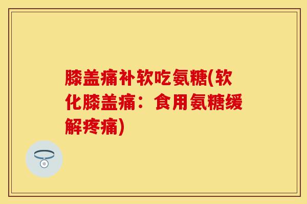 膝盖痛补软吃氨糖(软化膝盖痛：食用氨糖缓解疼痛)