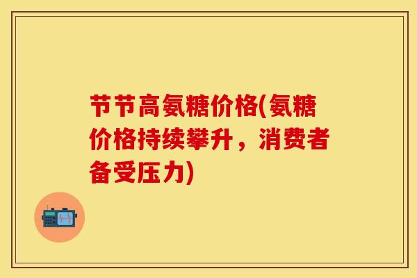 节节高氨糖价格(氨糖价格持续攀升，消费者备受压力)