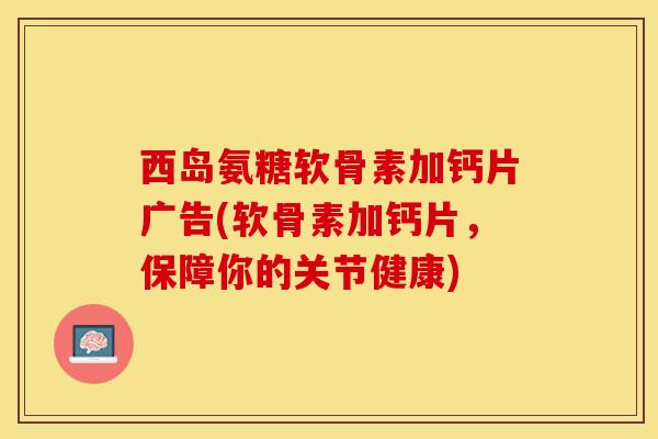 西岛氨糖软骨素加钙片广告(软骨素加钙片，保障你的关节健康)