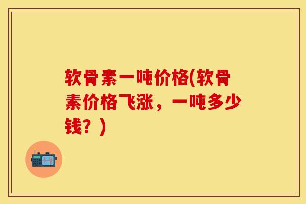 软骨素一吨价格(软骨素价格飞涨，一吨多少钱？)
