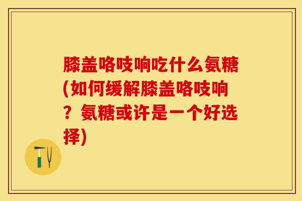 膝盖咯吱响吃什么氨糖(如何缓解膝盖咯吱响？氨糖或许是一个好选择)