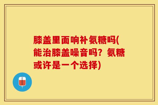 膝盖里面响补氨糖吗(能治膝盖噪音吗？氨糖或许是一个选择)