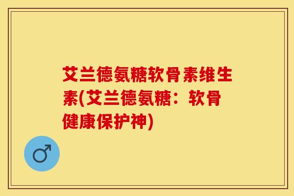 艾兰德氨糖软骨素维生素(艾兰德氨糖：软骨健康保护神)