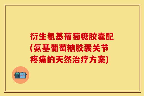 衍生氨基葡萄糖胶囊配(氨基葡萄糖胶囊关节的天然方案)