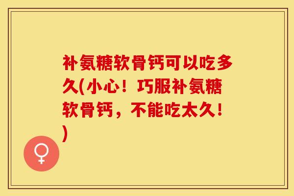 补氨糖软骨钙可以吃多久(小心！巧服补氨糖软骨钙，不能吃太久！)