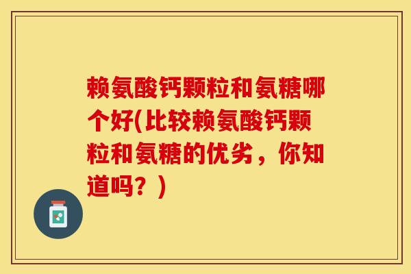 赖氨酸钙颗粒和氨糖哪个好(比较赖氨酸钙颗粒和氨糖的优劣，你知道吗？)