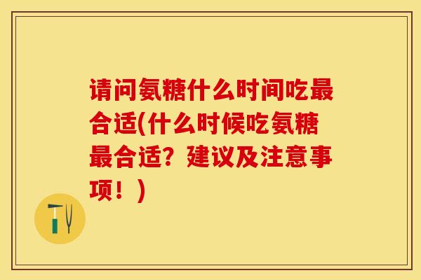 请问氨糖什么时间吃最合适(什么时候吃氨糖最合适？建议及注意事项！)