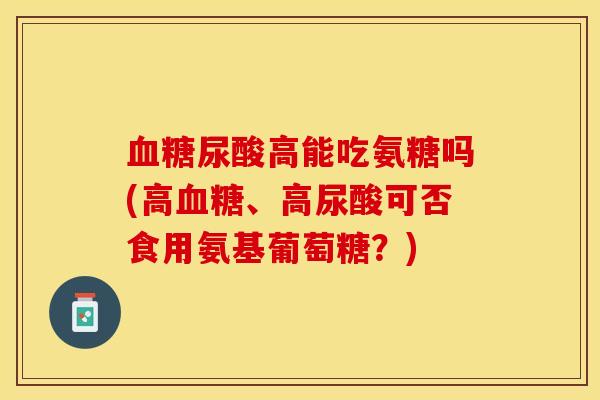 血糖尿酸高能吃氨糖吗(高血糖、高尿酸可否食用氨基葡萄糖？)