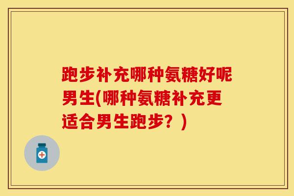 跑步补充哪种氨糖好呢男生(哪种氨糖补充更适合男生跑步？)
