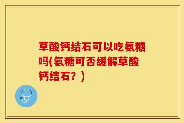 草酸钙结石可以吃氨糖吗(氨糖可否缓解草酸钙结石？)