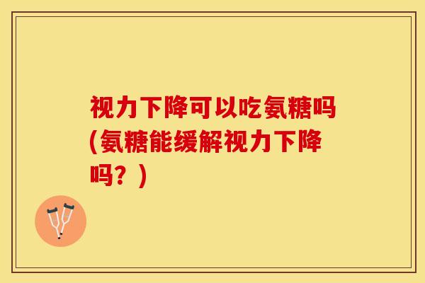 视力下降可以吃氨糖吗(氨糖能缓解视力下降吗？)