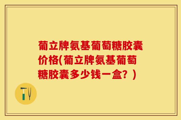 葡立牌氨基葡萄糖胶囊价格(葡立牌氨基葡萄糖胶囊多少钱一盒？)