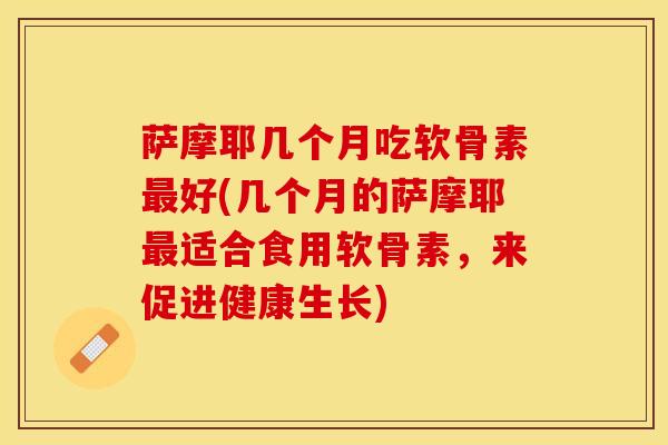 萨摩耶几个月吃软骨素好(几个月的萨摩耶适合食用软骨素，来促进健康生长)