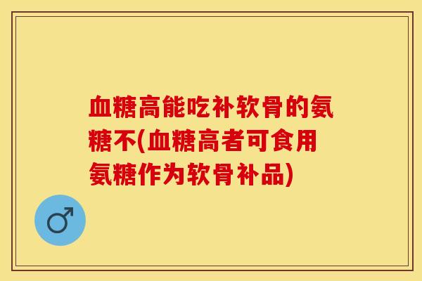 血糖高能吃补软骨的氨糖不(血糖高者可食用氨糖作为软骨补品)