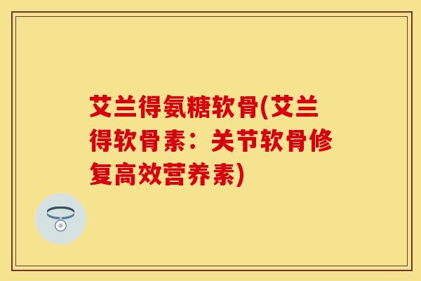 艾兰得氨糖软骨(艾兰得软骨素：关节软骨修复高效营养素)