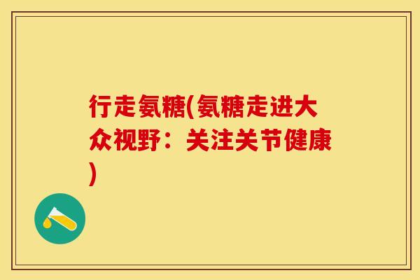 行走氨糖(氨糖走进大众视野：关注关节健康)