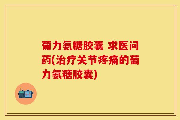 葡力氨糖胶囊 求医问药(治疗关节疼痛的葡力氨糖胶囊)