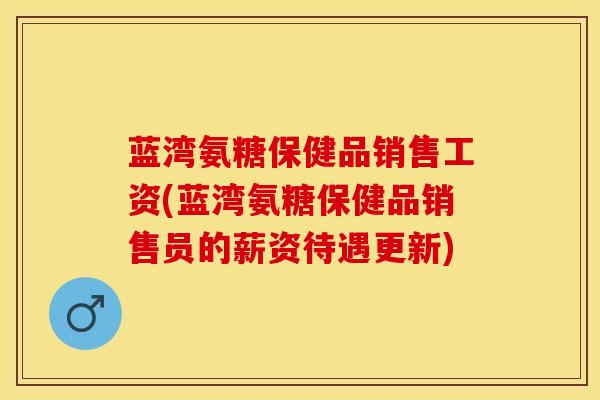蓝湾氨糖保健品销售工资(蓝湾氨糖保健品销售员的薪资待遇更新) 蓝湾氨糖保健品销售工资(蓝湾氨糖保健品销售员的薪资待遇更新)