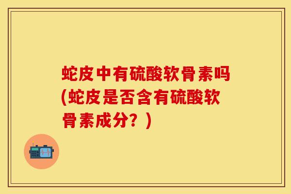 蛇皮中有硫酸软骨素吗(蛇皮是否含有硫酸软骨素成分？)