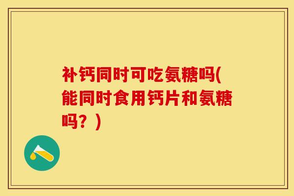 补钙同时可吃氨糖吗(能同时食用钙片和氨糖吗？)