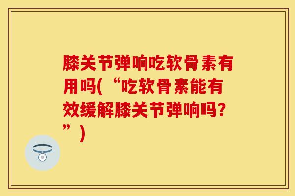 膝关节弹响吃软骨素有用吗(“吃软骨素能有效缓解膝关节弹响吗？”)