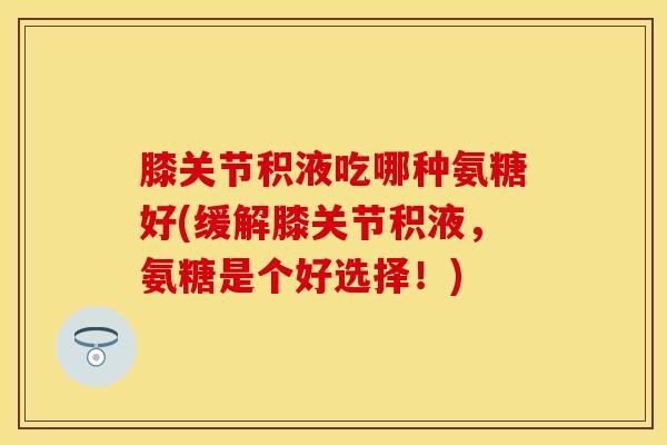 膝关节积液吃哪种氨糖好(缓解膝关节积液,氨糖是个好选择!) 膝关节积液吃哪种氨糖好(缓解膝关节积液,氨糖是个好选择!)