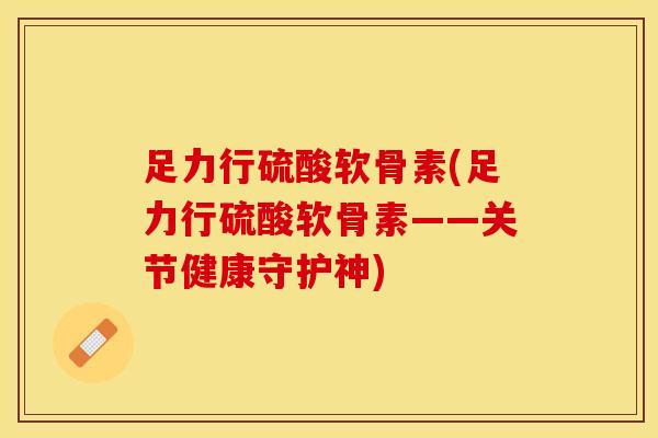 足力行硫酸软骨素(足力行硫酸软骨素——关节健康守护神)