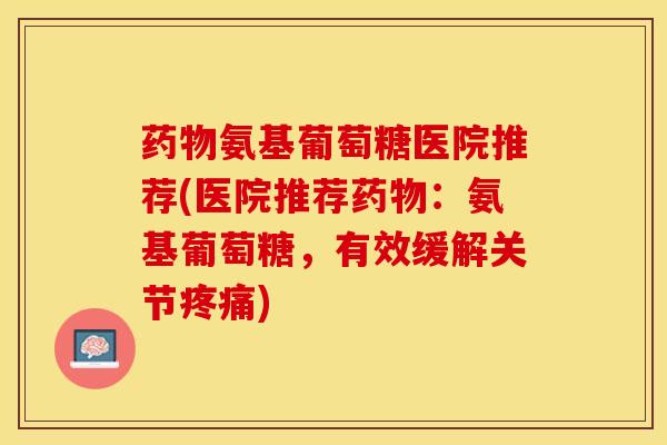 氨基葡萄糖医院推荐(医院推荐：氨基葡萄糖，有效缓解关节)